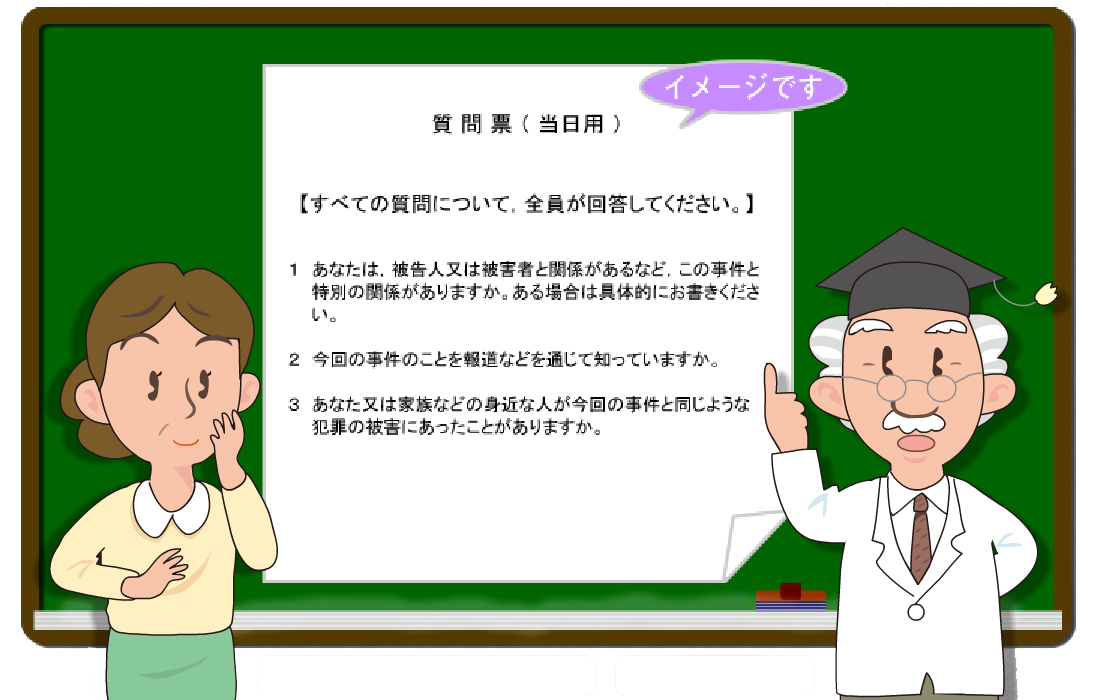 図版：質問票（当日用）イメージ。【すべての質問について，全員が回答してください。】 １．あなたは，被告人又は被害者と関係があるなど，この事件と特別の関係がありますか。ある場合は具体的にお書きください。 ２．今回の事件のことを報道などを通じて知っていますか。 ３．あなた又は家族などの身近な人が今回の事件と同じような犯罪の被害にあったことがありますか。